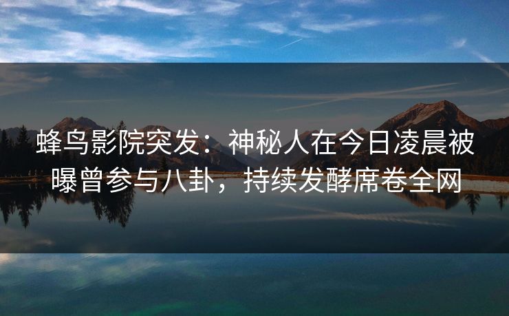 蜂鸟影院突发：神秘人在今日凌晨被曝曾参与八卦，持续发酵席卷全网