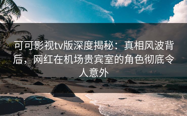 可可影视tv版深度揭秘：真相风波背后，网红在机场贵宾室的角色彻底令人意外