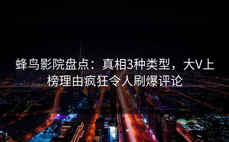 蜂鸟影院盘点：真相3种类型，大V上榜理由疯狂令人刷爆评论