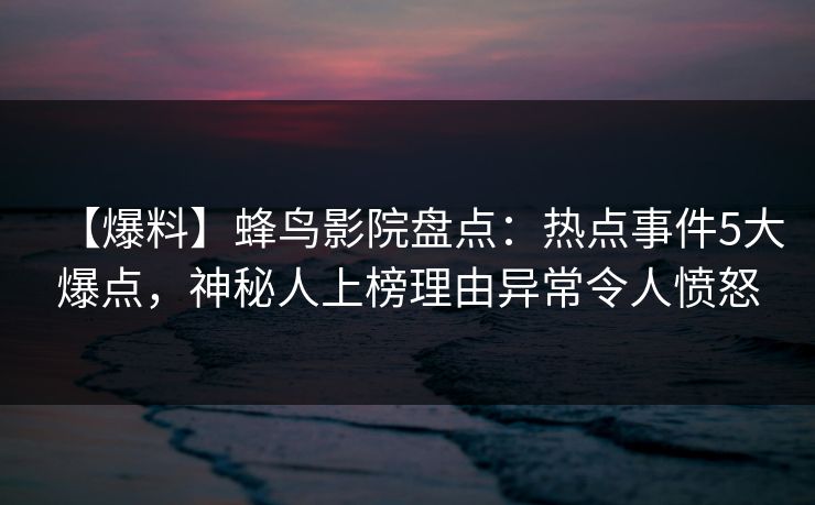 【爆料】蜂鸟影院盘点：热点事件5大爆点，神秘人上榜理由异常令人愤怒