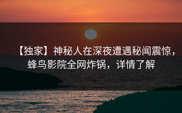 【独家】神秘人在深夜遭遇秘闻震惊，蜂鸟影院全网炸锅，详情了解