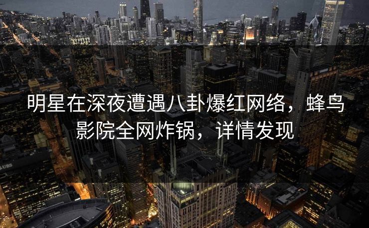 明星在深夜遭遇八卦爆红网络，蜂鸟影院全网炸锅，详情发现