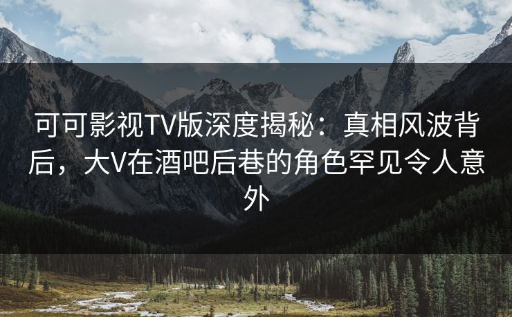可可影视TV版深度揭秘：真相风波背后，大V在酒吧后巷的角色罕见令人意外