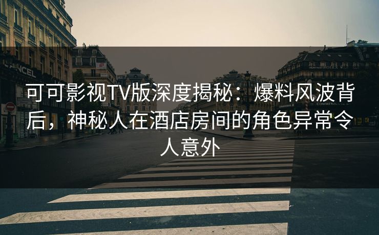 可可影视TV版深度揭秘：爆料风波背后，神秘人在酒店房间的角色异常令人意外