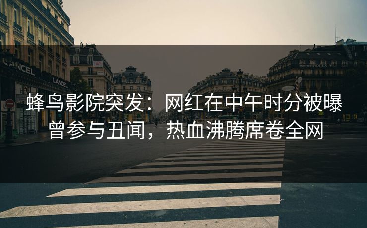 蜂鸟影院突发：网红在中午时分被曝曾参与丑闻，热血沸腾席卷全网