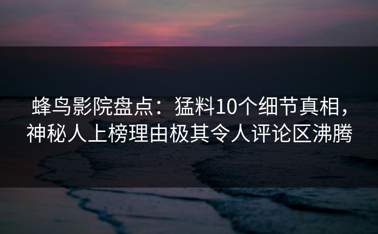 蜂鸟影院盘点：猛料10个细节真相，神秘人上榜理由极其令人评论区沸腾