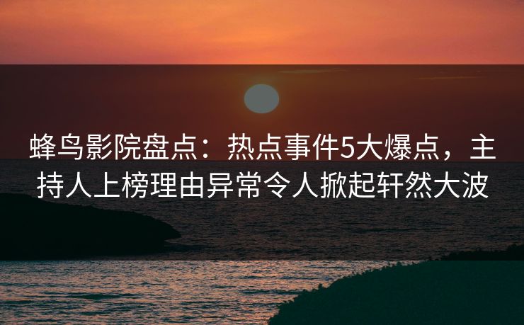 蜂鸟影院盘点：热点事件5大爆点，主持人上榜理由异常令人掀起轩然大波