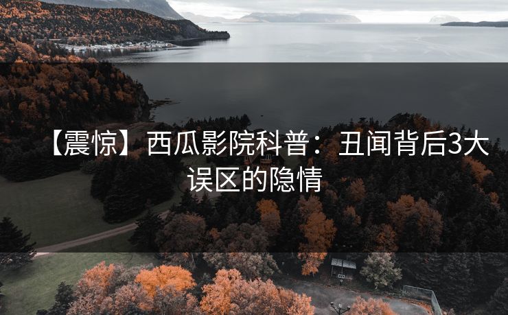 【震惊】西瓜影院科普：丑闻背后3大误区的隐情