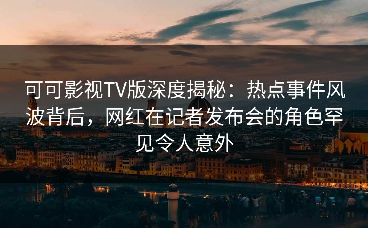 可可影视TV版深度揭秘：热点事件风波背后，网红在记者发布会的角色罕见令人意外