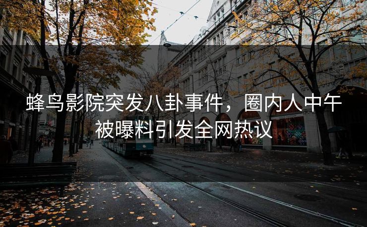蜂鸟影院突发八卦事件，圈内人中午被曝料引发全网热议