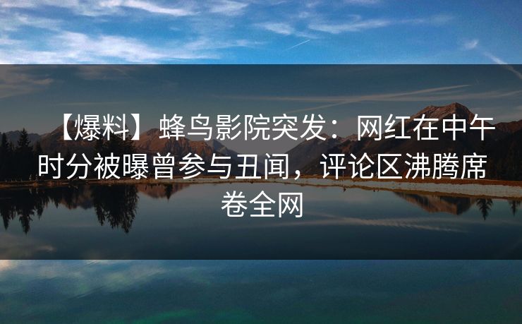 【爆料】蜂鸟影院突发：网红在中午时分被曝曾参与丑闻，评论区沸腾席卷全网