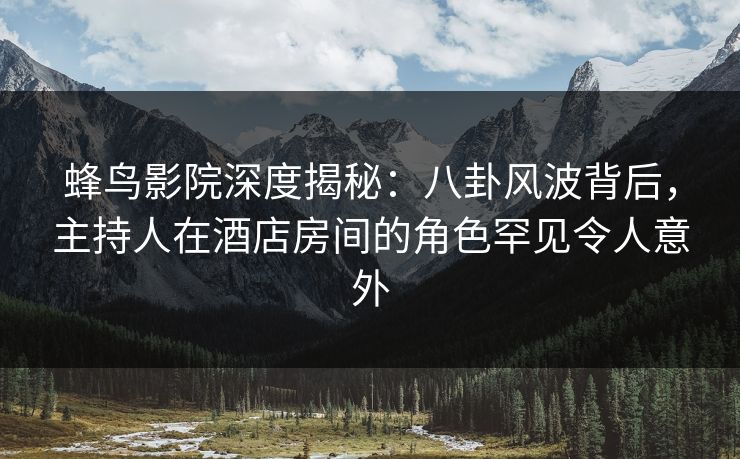 蜂鸟影院深度揭秘：八卦风波背后，主持人在酒店房间的角色罕见令人意外