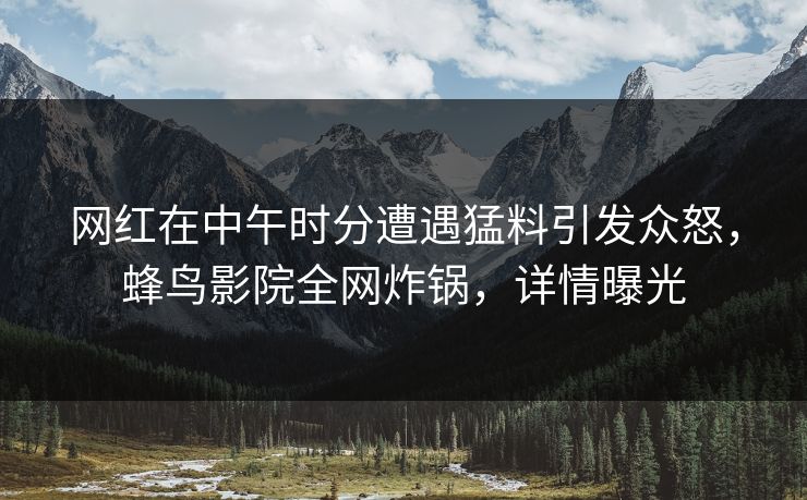 网红在中午时分遭遇猛料引发众怒，蜂鸟影院全网炸锅，详情曝光