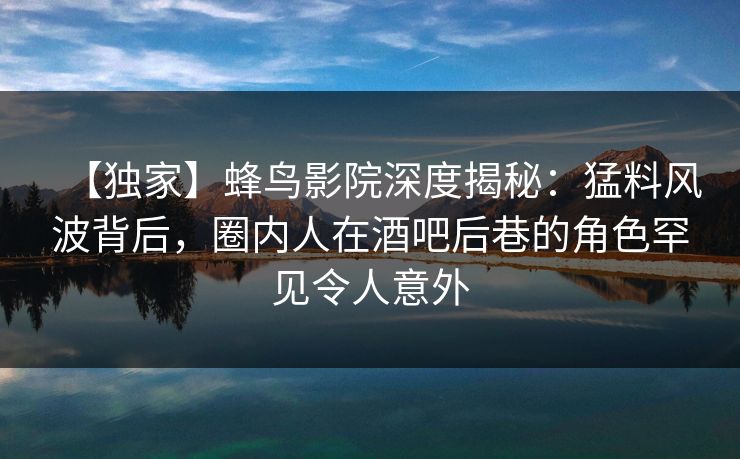 【独家】蜂鸟影院深度揭秘：猛料风波背后，圈内人在酒吧后巷的角色罕见令人意外
