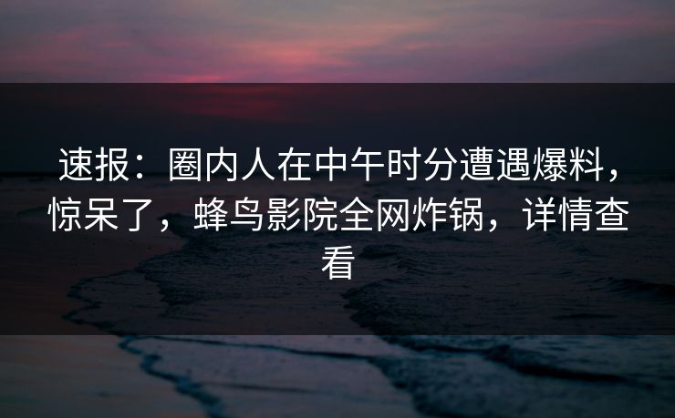 速报：圈内人在中午时分遭遇爆料，惊呆了，蜂鸟影院全网炸锅，详情查看