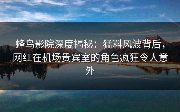 蜂鸟影院深度揭秘：猛料风波背后，网红在机场贵宾室的角色疯狂令人意外