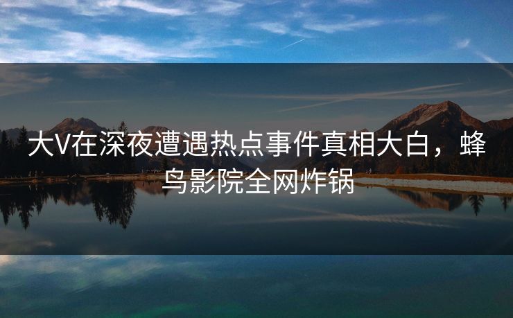 大V在深夜遭遇热点事件真相大白，蜂鸟影院全网炸锅