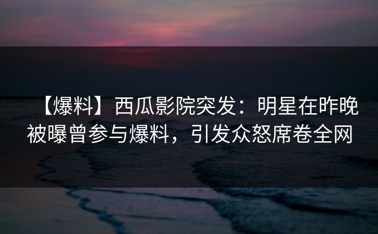 【爆料】西瓜影院突发：明星在昨晚被曝曾参与爆料，引发众怒席卷全网