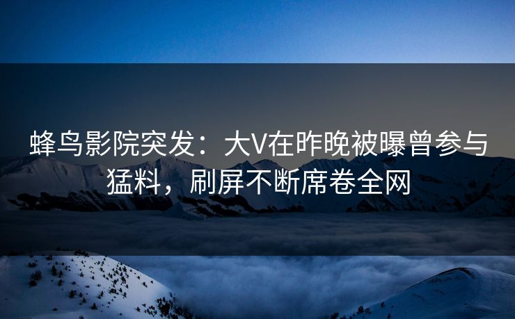 蜂鸟影院突发：大V在昨晚被曝曾参与猛料，刷屏不断席卷全网