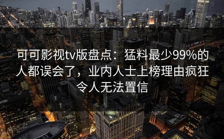 可可影视tv版盘点：猛料最少99%的人都误会了，业内人士上榜理由疯狂令人无法置信