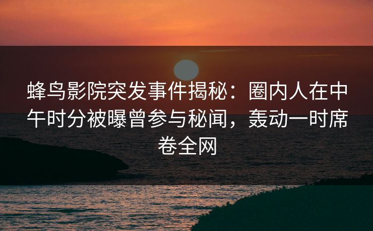 蜂鸟影院突发事件揭秘：圈内人在中午时分被曝曾参与秘闻，轰动一时席卷全网