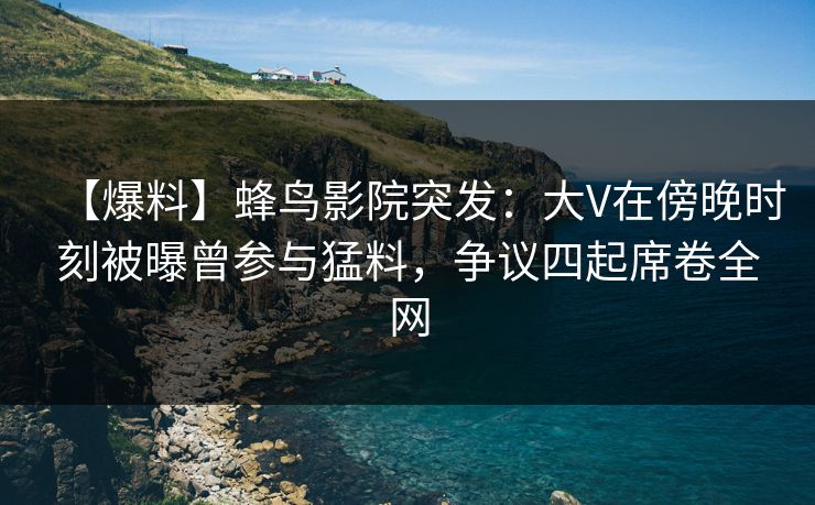 【爆料】蜂鸟影院突发：大V在傍晚时刻被曝曾参与猛料，争议四起席卷全网
