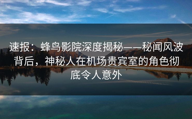 速报：蜂鸟影院深度揭秘——秘闻风波背后，神秘人在机场贵宾室的角色彻底令人意外
