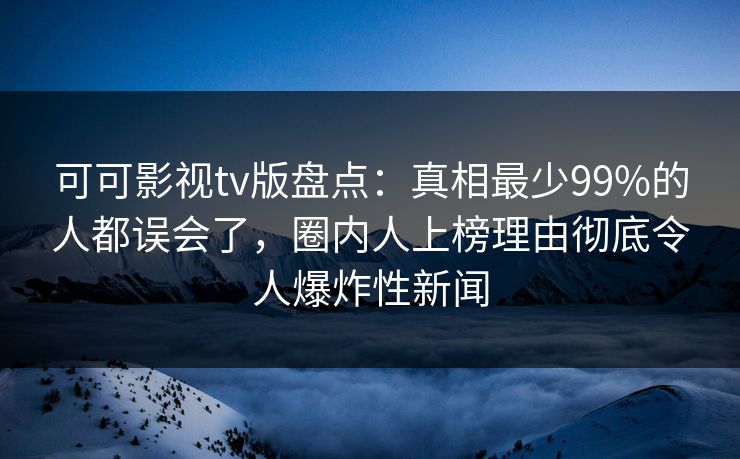 可可影视tv版盘点：真相最少99%的人都误会了，圈内人上榜理由彻底令人爆炸性新闻