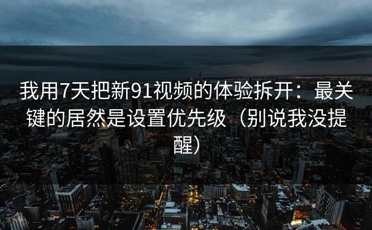 我用7天把新91视频的体验拆开：最关键的居然是设置优先级（别说我没提醒）