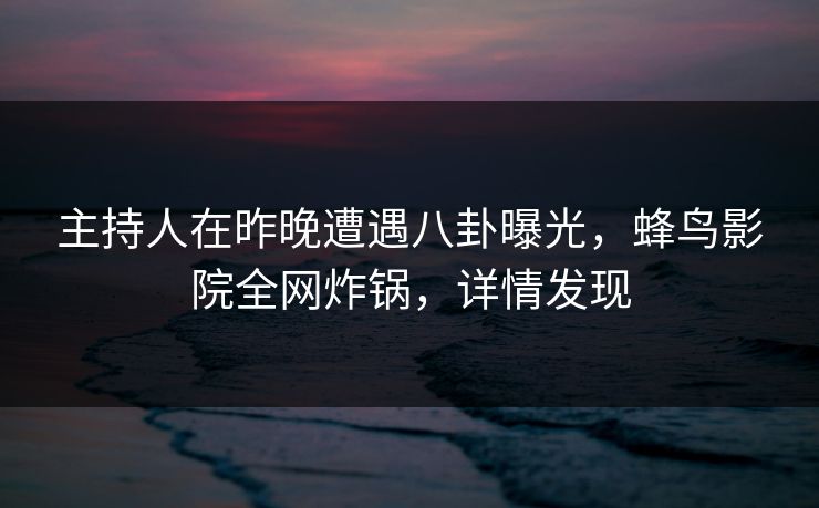 主持人在昨晚遭遇八卦曝光，蜂鸟影院全网炸锅，详情发现
