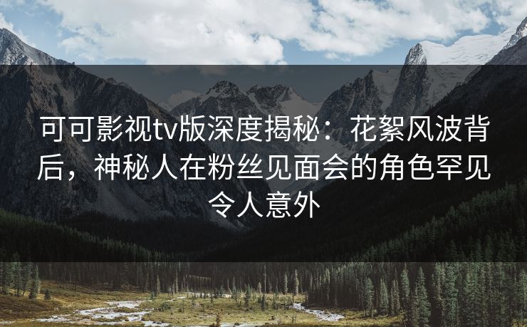 可可影视tv版深度揭秘：花絮风波背后，神秘人在粉丝见面会的角色罕见令人意外
