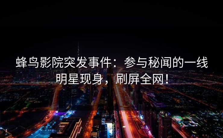 蜂鸟影院突发事件:参与秘闻的一线明星现身,刷屏全网! 蜂鸟影院突发事件:参与秘闻的一线明星现身,刷屏全网!