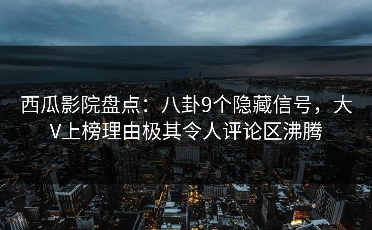 西瓜影院盘点：八卦9个隐藏信号，大V上榜理由极其令人评论区沸腾
