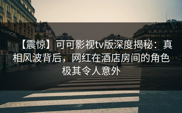 【震惊】可可影视tv版深度揭秘：真相风波背后，网红在酒店房间的角色极其令人意外