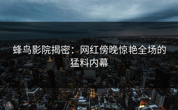 蜂鸟影院揭密：网红傍晚惊艳全场的猛料内幕