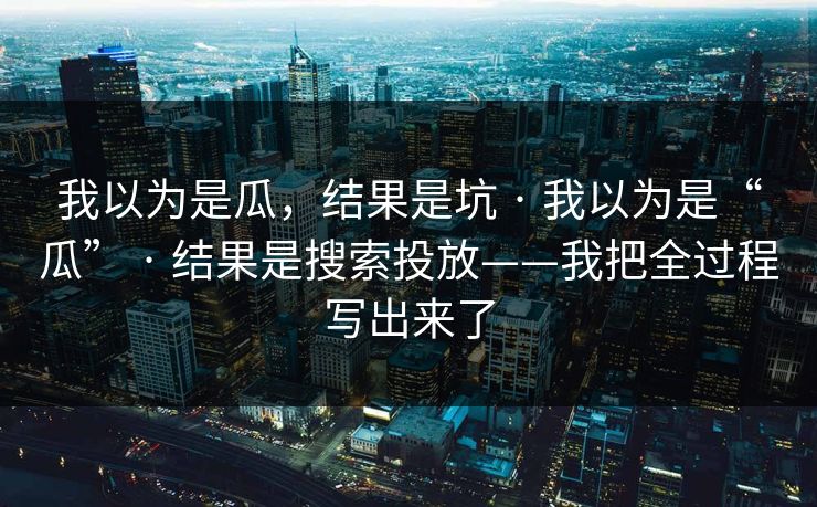 我以为是瓜,结果是坑 · 我以为是“瓜” · 结果是搜索投放——我把全过程写出来了 我以为是瓜,结果是坑 · 我以为是“瓜” · 结果是搜索投放——我把全过程写出来了